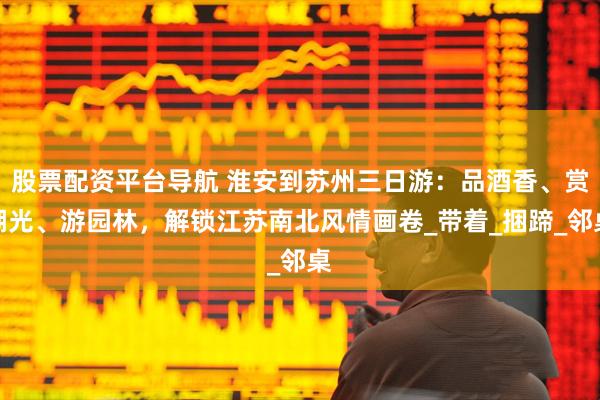 股票配资平台导航 淮安到苏州三日游：品酒香、赏湖光、游园林，解锁江苏南北风情画卷_带着_捆蹄_邻桌