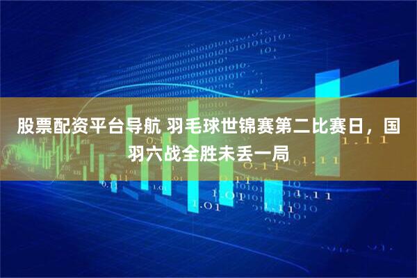 股票配资平台导航 羽毛球世锦赛第二比赛日，国羽六战全胜未丢一局