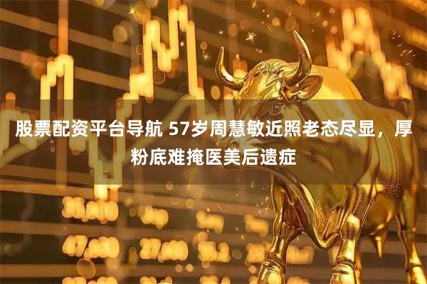 股票配资平台导航 57岁周慧敏近照老态尽显，厚粉底难掩医美后遗症