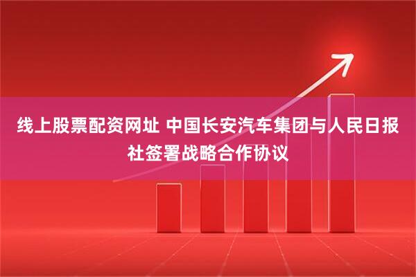 线上股票配资网址 中国长安汽车集团与人民日报社签署战略合作协议