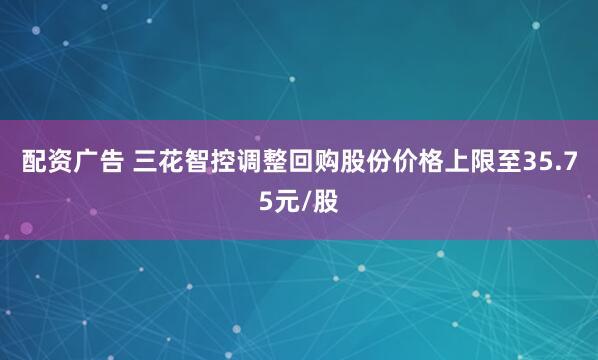 配资广告 三花智控调整回购股份价格上限至35.75元/股