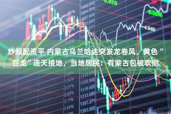 炒股配资平 内蒙古乌兰哈达突发龙卷风，黄色“巨龙”连天接地，当地居民：有蒙古包被吹倒