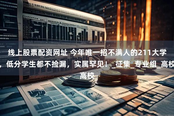 线上股票配资网址 今年唯一招不满人的211大学，低分学生都不捡漏，实属罕见！_征集_专业组_高校